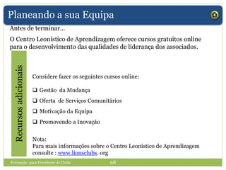 Planeando a sua Equipa
Antes de terminar…
Recursosadicionais
Considere fazer os seguintes cursos online:
 Gestão da Mudança
 Oferta de Serviços Comunitários
 Motivação da Equipa
 Promovendo a Inovação
Nota:
Para mais informações sobre o Centro Leonístico de Aprendizagem
consulte : www.lionsclubs. org
Formação para Presidente de Clube 68
O Centro Leonístico de Aprendizagem oferece cursos gratuitos online
para o desenvolvimento das qualidades de liderança dos associados.
 