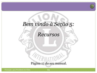 Formação para Presidente de Clube 69
Bem vindo à Seção 5:
Recursos
Página 17 do seu manual.
 
