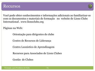 Recursos
Você pode obter conhecimentos e informações adicionais ao familiarizar-se
com os documentos e materiais de formação no website de Lions Clubs
International . www.lionsclubs.org
Páginas na Web:
Orientação para dirigentes de clube
Centro de Recursos de Liderança
Centro Leonístico de Aprendizagem
Recursos para Associados de Lions Clubes
Gestão de Clubes
Formação para Presidente de Clube 71
 