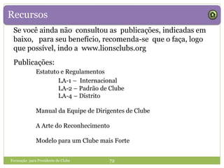 Recursos
Formação para Presidente de Clube 72
Publicações:
Estatuto e Regulamentos
LA-1 – Internacional
LA-2 – Padrão de Clube
LA-4 – Distrito
Manual da Equipe de Dirigentes de Clube
A Arte do Reconhecimento
Modelo para um Clube mais Forte
Se você ainda não consultou as publicações, indicadas em
baixo, para seu benefício, recomenda-se que o faça, logo
que possível, indo a www.lionsclubs.org
 