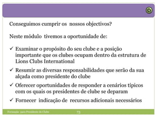 Formação para Presidente de Clube 73
Conseguimos cumprir os nossos objectivos?
Neste módulo tivemos a oportunidade de:
 Examinar o propósito do seu clube e a posição
importante que os clubes ocupam dentro da estrutura de
Lions Clubs International
 Resumir as diversas responsabilidades que serão da sua
alçada como presidente do clube
 Oferecer oportunidades de responder a cenários típicos
com os quais os presidentes de clube se deparam
 Fornecer indicação de recursos adicionais necessários
 