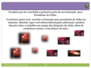 Parabéns por ter concluído a primeira parte da sua formação para
Presidente de Clube.
Formação para Presidente de Clube 74
O próximo passo será concluir a formação para presidente de clube em
contexto distrital. Aqui você obterá informações adicionais e poderá
discutir sobre o trabalho em equipa dos dirigente do clube, além de
estabelecer metas e criar planos de ação .
 