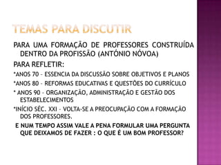 PARA UMA FORMAÇÃO DE PROFESSORES CONSTRUÍDA
DENTRO DA PROFISSÃO (ANTÓNIO NÓVOA)
PARA REFLETIR:
*ANOS 70 – ESSENCIA DA DISCUSSÃO SOBRE OBJETIVOS E PLANOS
*ANOS 80 – REFORMAS EDUCATIVAS E QUESTÕES DO CURRÍCULO
* ANOS 90 – ORGANIZAÇÃO, ADMINISTRAÇÃO E GESTÃO DOS
ESTABELECIMENTOS
*INÍCIO SÉC. XXI – VOLTA-SE A PREOCUPAÇÃO COM A FORMAÇÃO
DOS PROFESSORES.
E NUM TEMPO ASSIM VALE A PENA FORMULAR UMA PERGUNTA
QUE DEIXAMOS DE FAZER : O QUE É UM BOM PROFESSOR?
 
