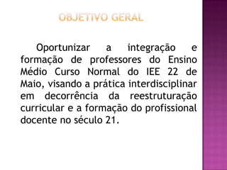 Oportunizar a integração e
formação de professores do Ensino
Médio Curso Normal do IEE 22 de
Maio, visando a prática interdisciplinar
em decorrência da reestruturação
curricular e a formação do profissional
docente no século 21.
 
