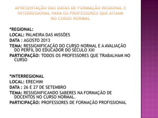 *REGIONAL:
LOCAL: PALMEIRA DAS MISSÕES
DATA : AGOSTO 2013
TEMA: RESSIGNIFICAÇÃO DO CURSO NORMAL E A AVALIAÇÃO
DO PERFIL DO EDUCADOR DO SÉCULO XXI
PARTICIPAÇÃO: TODOS OS PROFESSORES QUE TRABALHAM NO
CURSO
*INTERREGIONAL
LOCAL: ERECHIM
DATA : 26 E 27 DE SETEMBRO
TEMA: RESSIGNIFICANDO SABERES NA FORMAÇÃO DE
DOCENTOS NO CURSO NORMAL.
PARTICIPAÇÃO: PROFESSORES DE FORMAÇÃO PROFISSIONAL
 