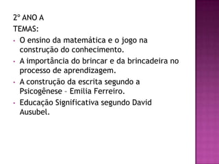 2º ANO A
TEMAS:
• O ensino da matemática e o jogo na
construção do conhecimento.
• A importância do brincar e da brincadeira no
processo de aprendizagem.
• A construção da escrita segundo a
Psicogênese – Emilia Ferreiro.
• Educação Significativa segundo David
Ausubel.
 