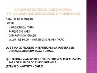 DATA: 31 DE OUTUBRO
LOCAIS:
- HIDRELÉTRICA ITAIPU
- PARQUE DAS AVES
- CATARATAS DO IGUAÇU
- VALOR: R$ 80,00 + INGRESSOS E ALIMENTAÇÃO
QUE TIPO DE PROJETO INTERDISCIPLINAR PODERÁ SER
DESENVOLVIDO COM ESSAS TURMAS?
QUE OUTRAS VIAGENS DE ESTUDOS PODEM SER REALIZADAS
PARA OS ALUNOS DO CURSO NORMAL?
(EXEMPLO; AMETISTA – CIGRES)
 