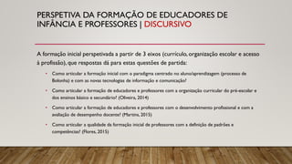 PERSPETIVA DA FORMAÇÃO DE EDUCADORES DE
INFÂNCIA E PROFESSORES | DISCURSIVO
A formação inicial perspetivada a partir de 3 eixos (currículo, organização escolar e acesso
à profissão), que respostas dá para estas questões de partida:
• Como articular a formação inicial com o paradigma centrado no aluno/aprendizagem (processo de
Bolonha) e com as novas tecnologias de informação e comunicação?
• Como articular a formação de educadores e professores com a organização curricular do pré-escolar e
dos ensinos básico e secundário? (Oliveira, 2014)
• Como articular a formação de educadores e professores com o desenvolvimento profissional e com a
avaliação de desempenho docente? (Martins, 2015)
• Como articular a qualidade da formação inicial de professores com a definição de padrões e
competências? (Flores, 2015)
 