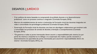 DESAFIOS | JURÍDICO
• Criar políticas de ensino baseadas na compreensão da profissão docente e no desenvolvimento
profissional como um processo contínuo e integrador (Comissão Europeia, 2016);
• Abertura de estabelecimentos de ensino e instituições de Formação inicial dos docentes integrados em
redes e comunidades de aprendizagem profissional (Comissão Europeia, 2016);
• Governação da Formação inicial de docentes com base em abordagens colaborativas que envolvam toda
a comunidade nos processos de tomada de decisões, orientação e acompanhamento (Comissão
Europeia, 2016);
• “Os governos e todas as partes interessadas devem assumir a responsabilidade pelo sistema (ou por
partes do mesmo) e empenhar-se no diálogo e na cooperação. Isto implica, quando necessário, o
desenvolvimento da capacidade das partes interessadas para assumirem responsabilidades dentro do
sistema.” (Comissão Europeia, 2016, p. 6).
 