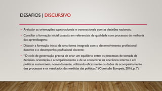 DESAFIOS | DISCURSIVO
• Articular as orientações supranacionais e transnacionais com as decisões nacionais;
• Conciliar a formação inicial baseada em referenciais de qualidade com processos de melhoria
das aprendizagens;
• Discutir a formação inicial de uma forma integrada com o desenvolvimento profissional
docente e o desempenho profissional docente;
• “O ciclo de governação precisa de criar um equilíbrio entre os processos de tomada de
decisões, orientação e acompanhamento e de se concentrar na coerência interna e em
políticas sustentáveis, nomeadamente, utilizando eficazmente os dados de acompanhamento
dos processos e os resultados das medidas das políticas.” (Comissão Europeia, 2016, p. 7).
 