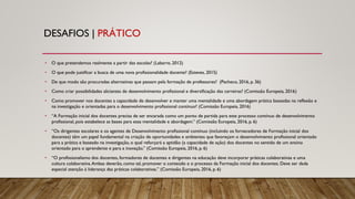 DESAFIOS | PRÁTICO
• O que pretendemos realmente a partir das escolas? (Labarre, 2012)
• O que pode justificar a busca de uma nova profissionalidade docente? (Esteves, 2015)
• De que modo são procuradas alternativas que passam pela formação de professores? (Pacheco, 2016, p. 36)
• Como criar possibilidades aliciantes de desenvolvimento profissional e diversificação das carreiras? (Comissão Europeia, 2016)
• Como promover nos docentes a capacidade de desenvolver e manter uma mentalidade e uma abordagem prática baseadas na reflexão e
na investigação e orientadas para o desenvolvimento profissional contínuo? (Comissão Europeia, 2016)
• “A Formação inicial dos docentes precisa de ser encarada como um ponto de partida para este processo contínuo de desenvolvimento
profissional, pois estabelece as bases para essa mentalidade e abordagem.” (Comissão Europeia, 2016, p. 6)
• “Os dirigentes escolares e os agentes de Desenvolvimento profissional contínuo (incluindo os fornecedores de Formação inicial dos
docentes) têm um papel fundamental na criação de oportunidades e ambientes que favoreçam o desenvolvimento profissional orientado
para a prática e baseado na investigação, o qual reforçará a aptidão (a capacidade de ação) dos docentes no sentido de um ensino
orientado para o aprendente e para a inovação.” (Comissão Europeia, 2016, p. 6)
• “O profissionalismo dos docentes, formadores de docentes e dirigentes na educação deve incorporar práticas colaborativas e uma
cultura colaborativa.Ambas deverão, como tal, promover o conteúdo e o processo da Formação inicial dos docentes. Deve ser dada
especial atenção à liderança das práticas colaborativas.” (Comissão Europeia, 2016, p. 6)
 