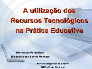 A utilização dos Recursos Tecnológicos na Prática Educativa Professora Formadora: Elisângela dos Santos Menezes Diretoria Regional de Ensino NTE – Porto Nacional 