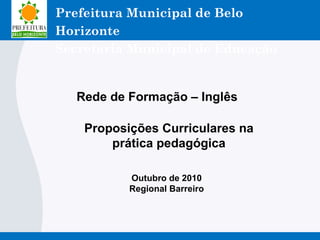 Outubro de 2010
Regional Barreiro
Rede de Formação – Inglês
Proposições Curriculares na
prática pedagógica
Prefeitura Municipal de Belo
Horizonte
Secretaria Municipal de Educação
 
