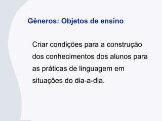 Gêneros: Objetos de ensino
Criar condições para a construção
dos conhecimentos dos alunos para
as práticas de linguagem em
situações do dia-a-dia.
 