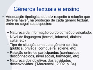 Gêneros textuais e ensino
• Adequação tipológica que diz respeito à relação que
deveria haver, na produção de cada gênero textual,
entre os seguintes aspectos:
– Natureza da informação ou do conteúdo veiculado;
– Nível de linguagem (formal, informal, dialetal,
culta, etc)
– Tipo de situação em que o gênero se situa
(pública, privada, corriqueira, solene, etc)
– Relação entre os participantes (conhecidos,
desconhecidos, nível social, formação, etc)
– Natureza dos objetivos das atividades
desenvolvidas. ( Marcuschi , 2002, p. 34)
 