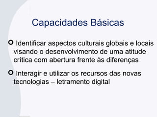 Capacidades Básicas
 Identificar aspectos culturais globais e locais
visando o desenvolvimento de uma atitude
crítica com abertura frente às diferenças
 Interagir e utilizar os recursos das novas
tecnologias – letramento digital
 