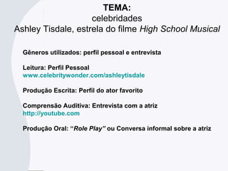 TEMA:
celebridades
Ashley Tisdale, estrela do filme High School Musical
Gêneros utilizados: perfil pessoal e entrevista
Leitura: Perfil Pessoal
www.celebritywonder.com/ashleytisdale
Produção Escrita: Perfil do ator favorito
Comprensão Auditiva: Entrevista com a atriz
http://youtube.com
Produção Oral: “Role Play” ou Conversa informal sobre a atriz
 