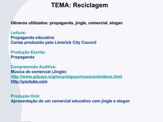 TEMA: Reciclagem
Gêneros utilizados: propaganda, jingle, comercial, slogan
Leitura:
Propaganda educativa
Cartaz produzido pelo Limerick City Council
Produção Escrita:
Propaganda
Compreensão Auditiva:
Música de comercial (Jingle)
http://www.p2pays.org/recycleguys/musicandvideos.html
http://youtube.com
Produção Oral:
Apresentação de um comercial educativo com jingle e slogan
 