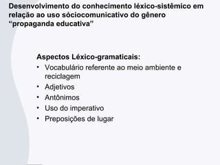 Aspectos Léxico-gramaticais:
• Vocabulário referente ao meio ambiente e
reciclagem
• Adjetivos
• Antônimos
• Uso do imperativo
• Preposições de lugar
Desenvolvimento do conhecimento léxico-sistêmico em
relação ao uso sóciocomunicativo do gênero
“propaganda educativa”
 