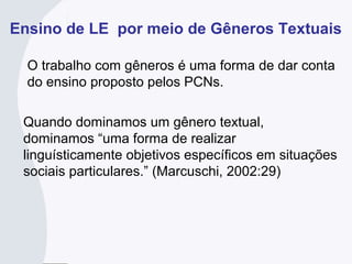 Ensino de LE por meio de Gêneros Textuais
O trabalho com gêneros é uma forma de dar conta
do ensino proposto pelos PCNs.
Quando dominamos um gênero textual,
dominamos “uma forma de realizar
linguísticamente objetivos específicos em situações
sociais particulares.” (Marcuschi, 2002:29)
 
