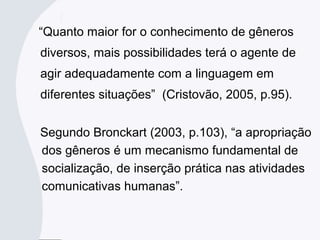“Quanto maior for o conhecimento de gêneros
diversos, mais possibilidades terá o agente de
agir adequadamente com a linguagem em
diferentes situações” (Cristovão, 2005, p.95).
Segundo Bronckart (2003, p.103), “a apropriação
dos gêneros é um mecanismo fundamental de
socialização, de inserção prática nas atividades
comunicativas humanas”.
 