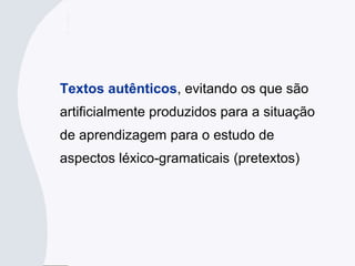 Textos autênticos, evitando os que são
artificialmente produzidos para a situação
de aprendizagem para o estudo de
aspectos léxico-gramaticais (pretextos)
 