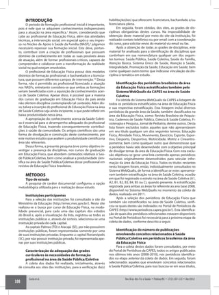 108
Rev Bras Ativ Fis e Saúde • Pelotas/RS • 17(2):107-113 • Abr/2012Costa et al.
INTRODUÇÃO
O período de formação profissional inicial é importante,
pois é nele que se adquirem conhecimentos indispensáveis
para a atuação na área específica.1
Assim, considerando que
cabe ao profissional de Educação Física, além das atividades
técnicas, a intervenção social, em especial após o seu ingres-
so no Núcleo de Apoio à Saúde da Família (NASF),2
julgamos
necessário repensar sua formação inicial. Esta deve, portan-
to, contribuir com a criação de profissionais que possuam
domínio de conhecimento em todas as suas possíveis áreas
de atuação, além de formar profissionais críticos, capazes de
compreender e colaborar com a transformação da realidade
social na qual estejam envolvidos.
O profissional de Educação Física possui dois modelos
distintos de formação profissional, o bacharelado e a licencia-
tura, que possuem diferentes campos de intervenção.3,4
Desta
forma, não é permitido ao profissional licenciado a atuação
nos NASFs, entretanto considera-se que ambas as formações
seriam beneficiadas com a aquisição de conhecimentos acer-
ca de Saúde Coletiva. Apesar disso, é possível que a maioria
dos cursos de graduação em Educação Física do país ainda
não ofertem disciplina contemplando tal conteúdo. Além dis-
so, talvez a inserção do profissional de Educação Física na área
de Saúde Coletiva seja ainda incipiente, o que pode refletir em
baixa produtividade nesta área.
A apropriação do conhecimento acerca da Saúde Coleti-
va é essencial para o desempenho adequado do profissional
de Educação Física, trazendo consequentemente contribui-
ções à saúde da comunidade. Os artigos científicos são uma
forma de divulgação e construção deste conhecimento, por
este motivo estudos que avaliem a produtividade científica na
área são relevantes.
Dessa forma, a presente pesquisa teve como objetivo in-
vestigar a presença de disciplinas, nos cursos de graduação
em Educação Física, que abordem conteúdos relativos à Saú-
de Pública/Coletiva, bem como analisar a produtividade cien-
tífica na área de Saúde Pública/Coletiva desse profissional em
revistas de Educação Física brasileiras.
MÉTODOS
Tipo de estudo
A pesquisa de caráter documental configurou a opção
metodológica utilizada para a realização desse estudo.
Instituições participantes
Para a seleção das instituições foi consultado o site do
Ministério da Educação (http://emec.mec.gov.br/). Neste site
realizou-se a busca por curso de Educação Física, na moda-
lidade presencial, para cada uma das capitais dos estados
do Brasil e, após a visualização da lista, registrou-se todas as
instituições públicas e, através de sorteio, selecionou-se uma
instituição privada de cada capital. 	
As capitais Palmas (TO) e Aracajú (SE), por não possuírem
instituições públicas, foram representadas somente por uma
de suas instituições privadas. Enquanto a capital Florianópolis
(SC), por não possuir instituição privada, foi representada ape-
nas por suas instituições públicas.
Caracterização da adequação das grades
curriculares às necessidades de formação
profissional na área de Saúde Pública/Coletiva
A coleta dos dados foi realizada, inicialmente, através
de consulta aos sites das instituições, para a verificação da(s)
habilitação(ões) que oferecem: licenciatura, bacharelado e/ou
licenciatura plena.
Em seguida, foram obtidas, dos sites, as grades de dis-
ciplinas obrigatórias destes cursos. Na impossibilidade de
obtenção deste material por meio do site da instituição, foi
realizado contato telefônico ou por email com a coordenação
do curso, para solicitar envio do material via email ou fax.
Após a obtenção de todas as grades de disciplinas, este
material foi analisado para a identificação de disciplinas que
continham em sua nomenclatura qualquer um dos seguin-
tes termos: Saúde Pública, Saúde Coletiva, Saúde da Família,
Atenção Básica, Sistema Único de Saúde, Atenção à Saúde,
Integralidade, Promoção da Saúde, Educação em Saúde; bem
como qualquer outro termo que indicasse vinculação da dis-
ciplina à temática em estudo.
Identificação dos periódicos brasileiros da área
da Educação Física estratificados também pelo
Sistema WebQualis da CAPES na área de Saúde
Coletiva
Foi obtida do Sistema WebQualis da CAPES a listagem de
todos os periódicos estratificados na área de Educação Física
e sua respectiva estratificação. Esta listagem inclui diversos
periódicos da grande área da Saúde, também classificados na
área da Educação Física, como: Revista Brasileira de Psiquia-
tria, Cadernos de Saúde Pública, Ciência & Saúde Coletiva, Fi-
sioterapia e Pesquisa, Jornal de Pediatria, dentre outros. Desta
lista foram excluídos todos aqueles que não apresentavam
em seu título qualquer um dos seguintes termos: Educação
Física, Atividade Física, Movimento, Exercício, Esporte, Espor-
tivo, Desporto, Desportivo, Motricidade, Motriz e Cineantro-
pometria; bem como qualquer outro que demonstrasse que
o periódico havia sido desenvolvido com o objetivo principal
de divulgar temas da área da Educação Física. Com esta exclu-
são objetivou-se gerar uma lista contendo apenas periódicos
nacionais originalmente desenvolvidos para veicular infor-
mação da área da Educação Física. Todos os títulos restantes
nesta listagem foram, então, individualmente consultados no
Sistema WebQualis, de forma a identificar se estes apresenta-
vam também estratificação na área de Saúde Coletiva, ocasião
em que foi registrado o estrato na área de Saúde Coletiva (A1,
A2, B1, B2, B3, B4, B5 ou C), quando presente. A estratificação
registrada para ambas as áreas foi referente ao ano base 2008,
disponível no Sistema WebQualis no momento da coleta de
dados, realizada em 2011.
Após a seleção dos periódicos de Educação Física que
também são estratificados na área de Saúde Coletiva, verifi-
cou-se quais destes são indexados no Portal de Periódicos da
CAPES (http://www.periodicos.capes.gov.br/). Esta identifica-
ção de quais dos periódicos selecionados estavam disponíveis
no Portal de Periódicos foi necessária para a próxima etapa da
coleta de dados, conforme descrito a seguir.
Identificação do número de publicações
envolvendo conceitos relacionados à Saúde
Pública/Coletiva em periódicos brasileiros da área
da Educação Física
Para a coleta destes dados foram consultados, por meio
do Portal de Periódicos da CAPES, todos os artigos publicados
nos últimos três anos (2008-2010), nos periódicos identifica-
dos na etapa anterior da coleta de dados. Em seguida, foram
selecionados aqueles que envolviam conceitos relacionados
à Saúde Pública/Coletiva, para isso buscou-se em seus títulos,
 