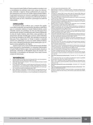 Formação profissional e produtividade em Saúde Coletiva do profissional de Educação Física
113
Rev Bras Ativ Fis e Saúde • Pelotas/RS • 17(2):107-113 • Abr/2012
Física à área de Saúde Pública/Coletiva poderia contribuir com
a consolidação da profissão neste novo campo de interven-
ção, estimular o ingresso desses profissionais em cursos de
pós-graduação strictosensu em Saúde Coletiva/Saúde Pública,
o que pode aumentar em número e qualidade as pesquisas e
publicações envolvendo a atuação do profissional de Educa-
ção Física junto ao SUS, e favorecer a promoção da saúde da
coletividade.
CONCLUSÃO
O presente estudo verificou que a maioria das grades
curriculares analisadas não apresentam disciplinas específicas
para os conteúdos relativos à Saúde Pública/Coletiva, existe
reduzido número de periódicos da área da Educação Física
apresentando também estratificação pelo Sistema WebQualis
na área de Saúde Coletiva, além disso, estes periódicos não
apresentam elevada estratificação e poucos estão indexados
no Portal de Periódicos da CAPES. Nos periódicos da área da
Educação Física, disponíveis no Portal, é notório o reduzido
número de publicações na área da Saúde Pública/Coletiva,
bem como a desigual distribuição destas publicações com re-
lação às áreas geográficas de origem.
Espera-se que com o novo modelo de formação (dividido
entre li­cenciatura e bacharelado), os conteúdos relacionados
à Saúde Pública/Coletiva sejam mais aprofundados durante a
graduação, reduzindo as dificuldade atuais de inserção e fa-
vorecendo a consolidação da Educação Física neste recente
campo de intervenção.
REFERÊNCIAS
1.	 Barbosa-Rinaldi, IP. Formação inicial em Educação Física: uma nova epistemo-
logia da prática docente. Movimento 2008;14:185-207.
2.	 Brasil. Ministério da Saúde. Portaria n° 154. Cria os Núcleos de Apoio à Saúde
da Família - NASF. 2008.
3.	 Brasil. Ministério da Educação. Conselho Nacional de Educação/Conselho Ple-
no. Resolução n° 1, de 18 de fevereiro de 2002. Institui Diretrizes Curriculares
Nacionais para a formação de professores da Educação Básica, em nível supe-
rior, curso de licenciatura, de graduação plena. 2002.
4.	 Brasil. Ministério da Educação. Conselho Nacional de Educação/Câmara de
Educação Superior. Resolução n° 7, de 31 de março de 2004. Institui as Dire-
trizes Curriculares Nacionais para os cursos de graduação em Educação Física,
em nível superior de graduação plena. 2004.
5.	 Bagrichevsky M, Estevão A. Perspectivas para a formação profissional em
Educação Física: o SUS como horizonte de atuação. Arquivos em Movimento
2008;4:128-43.
6.	 Guimarães AC, Rocha CAQC, Gomes ALM, Cader SA, Dantas EHM. Efeitos de
um programa de atividade física sobre o nível de autonomia de idosos partici-
pantes do Programa de Saúde da Família. Fit Perf J 2008;7:5-9.
7.	 Alves Júnior ED, Paula FL. A prevenção de quedas sob o aspecto da promoção
a saúde. Fit Perf J 2008;7:12-9.
8.	 Alencar NA, Bezerra JCP, Dantas EHM. Avaliação dos níveis de atividade física,
autonomia funcional e qualidade de vida de idosas integrantes do Programa
de Saúde da Família. Fit Perf J 2009;8:315-21.
9.	 Matiello Júnior E, Gonçalves A, Martinez JFN. Superando riscos na atividade
física relacionada à saúde. Movimento 2008;14:39-61.
10.	 Coqueiro RS, Nery AA, Cruz ZV, Sá CKC. Fatores associados ao sobrepeso em
adultos acompanhados por uma Unidade de Saúde da Família. Rev Bras Cine-
antropom Desempenho Hum 2008;10:149-54.
11.	 Gomes MA, Beck CC, Duarte MFS, Petroski EL. Ficha antropométrica no Núcleo
de Apoio à Saúde da Família: o que medir e para que medir? Rev Bras Cinean-
tropom Desempenho Hum 2009;11:243-53.
12.	 Gomes MA, Duarte MFS, Pereira JS et al. Inatividade física habitual e fatores as-
sociados em população nordestina atendida pela Estratégia Saúde da Família.
Rev Bras Cineantropom Desempenho Hum 2009;11:365-72.
13.	 Hino AAF, Reis RS, Florindo AA. Ambiente construído e atividade física: uma
breve revisão dos métodos de avaliação. Rev Bras Cineantropom Desempe-
nho Hum 2010;12:387-94.
14.	 Nahas MV, Garcia LMT. Um pouco de história, desenvolvimentos recentes e
perspectivas para a pesquisa em atividade física e saúde no Brasil. Rev Bras
Educ Fís Esporte 2010;24:135-48.
15.	 Farias Júnior JC, Silva KS. Sobrepeso/obesidade em adolescentes escolares da
cidade de João Pessoa - PB: prevalência e associação com fatores demográfi-
cos e socioeconômicos. Rev Bras Med Esporte 2008;14:104-8.
16.	 Anjos TC, Duarte ACGO. A Educação Física e a Estratégia de Saúde da Família:
formação e atuação profissional. Physis (Rio J.) 2009;19:1127-44.
17.	 Souza SC, Loch MR. Intervenção do profissional de educação física nos Nú-
cleos de Apoio à Saúde da Família em municípios do norte do Paraná. RBAFS
2011;16:5-10.
18.	 http://www.capes.gov.br/avaliacao/qualis. Acessado em 25 de janeiro de
2011.
19.	 Tani G. Educação Física: por uma política de publicação visando à qualidade
dos periódicos. Rev Bras Cienc Esporte 2007;29:9-22.
20.	 Rosa S, Leta J. Tendências atuais da pesquisa brasileira em Educação Física.
Parte 1: uma análise a partir de periódicos nacionais. Rev Bras Educ Fís Esporte
2010;24:121-34.
21.	 http://www.capes.gov.br/cursos-recomendados. Acessado em 16 de junho
de 2011.
22.	 http://www.capes.gov.br/avaliacao/tabela-de-areas-de-conhecimento. Aces-
sado em 18 de fevereiro de 2011.
23.	 Florindo AA. Núcleos de Apoio à Saúde da Família e a promoção das ativida-
des físicas no Brasil: de onde viemos, onde estamos e para onde vamos. RBAFS
2009;14:72-3.
 