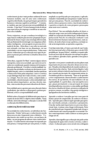 Edna Lúcia da Silva / Miriam Vieira da Cunha

conhecimento já não é mais produto unilateral de seres          ampliado ou aperfeiçoado por uma pessoa, é aplicado,
humanos isolados, mas de uma vasta colaboração                  ensinado e transmitido por uma pessoa e é usado, bem ou
cognitiva distribuída, da qual participam aprendentes           mal, por uma pessoa. Para ele, a sociedade do conheci-
humanos e sistemas cognitivos artificiais”3. Constata-          mento coloca a pessoa no centro, e isso levanta desafios
se, também, que esse é um processo sem possibilidade de         e questões a respeito de como preparar a pessoa para
reversão. O que fazer? Os seres humanos terão de alterar        atuar neste novo contexto.
suas expectativas de emprego e modificar as suas rela-
ções com o trabalho.                                            Para Delors6, “face aos múltiplos desafios do futuro, a
                                                                educação surge como um trunfo indispensável à huma-
Nesta conjuntura, em que a mudança tecnológica é a              nidade na construção dos ideais da paz, da liberdade e da
regra, buscar condições para ancorar a preparação do pro-       justiça social. Para ele, só a educação conduzirá “a um
fissional do futuro requer uma estratégia diferenciada.         desenvolvimento humano mais harmonioso, mais au-
Este profissional deverá interagir com máquinas sofisti-        têntico, de modo a fazer recuar a pobreza, a exclusão so-
cadas e inteligentes, será um agente no processo de to-         cial, as incompreensões, as opressões, as guerras...”
mada de decisão. Além disso, o seu valor no mercado
será estimado com base em seu dinamismo, em sua                 Com base nesta visão, a Unesco, por meio de sua Comis-
criatividade e em seu empreendedorismo. Todas esses             são Internacional sobre a Educação para o século XXI,
fatores evidenciam que só a educação será capaz de pre-         presidida por Jacques Delors6, estabelece os quatro pila-
parar as pessoas para enfrentar os desafios dessa nova          res de um novo tipo de educação com enfoque em apren-
sociedade.                                                      der a conhecer, aprender a fazer, aprender a viver junto e
                                                                aprender a ser.
Além disso, segundo De Masi4, existem alguns valores
emergentes, nesta nova sociedade, que merecem ser le-           Aprender a viver junto é considerado uns dos pilares mais
vados em consideração quando tratamos de formação e             importantes do processo educativo desses novos tem-
educação profissional. Um deles é a intelectualidade (va-       pos. Ressalta a interdependência do mundo moderno e a
lorização das atividades cerebrais em detrimento às ati-        importância das relações. Tudo está interligado e tudo
vidades braçais); outro é a criatividade (tarefas repetitivas   que acontece afetará a todos de uma forma ou de outra. O
e chatas serão feitas pelas máquinas); outro é a estética       que o mundo precisa mais é de compreensão mútua, in-
(o que distingue hoje não é mais a técnica, e sim a estéti-     tercâmbios pacíficos e harmonia. “Trata-se de aprender
ca, o design). Para este autor, ainda, a subjetividade, a       a viver conjuntamente, desenvolvendo o conhecimento
emotividade, a desestruturação e a descontinuidade tam-         dos outros, de sua história, de suas tradições e de sua
bém são valores importantes e, por isso, deverão, tam-          espiritualidade. E, a partir disso, criar um espírito novo
bém, estar na mira dos processos educativos do futuro.          que, graças precisamente a essa percepção de nossas
                                                                interdependências crescentes e a uma análise partilhada
Esta realidade parece apontar para uma educação básica          dos riscos e desafios do futuro, promova a realização de
e polivalente que valorize a cultura geral, a postura pro-      projetos comuns, ou melhor, uma gestão inteligente e
fissional, a ética e a responsabilidade social.                 apaziguadora dos inevitáveis conflitos...”.

Refletir sobre a formação do bibliotecário para atuar no        Aprender a conhecer é um pilar que tem como pano de
cenário do século XXI é o objetivo deste trabalho. Nesta        fundo o prazer de compreender, de conhecer e de desco-
reflexão, merecerão destaque: a educação e o século XXI         brir. Aprender para conhecer supõe aprender para apren-
e a educação dos bibliotecários.                                der, exercitando a atenção, a memória e o pensamento.
                                                                Uma das tarefas mais importantes no processo educa-
A EDUCAÇÃO E O SÉCULO XXI                                       cional, hoje, é ensinar como chegar à informação. Parte
                                                                da consciência de que é impossível estudar tudo, de que o
Na sociedade do conhecimento, os indivíduos são fun-            conhecimento não cessa de progredir e se acumular. En-
damentais. Druker5 alerta que o conhecimento moeda              tão o mais importante é saber conhecer os meios para se
desta nova era não é impessoal como o dinheiro. “Co-            chegar até ele.
nhecimento não reside em um livro, em um banco de
dados, em um programa de software: estes contêm infor-          Aprender a fazer significa que a educação não pode aceitar
mações. O conhecimento está sempre incorporado por              a imposição de opção entre a teoria e a técnica, o saber e
uma pessoa, é transportado por uma pessoa, é criado,            o fazer. A educação para o novo século tem a obrigação


78                                                                     Ci. Inf., Brasília, v. 31, n. 3, p. 77-82, set./dez. 2002
 
