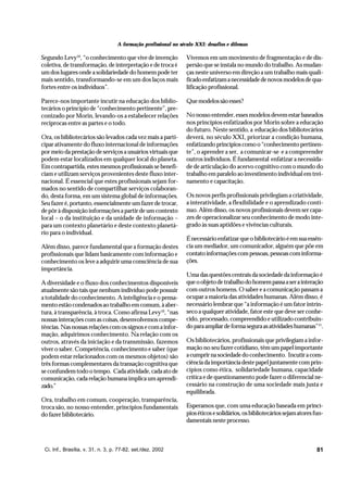 A formação profissional no século XXI: desafios e dilemas

Segundo Levy10, “o conhecimento que vive de invenção             Vivemos em um movimento de fragmentação e de dis-
coletiva, de transformação, de interpretação e de troca é        persão que se instala no mundo do trabalho. As mudan-
um dos lugares onde a solidariedade do homem pode ter            ças neste universo em direção a um trabalho mais quali-
mais sentido, transformando-se em um dos laços mais              ficado enfatizam a necessidade de novos modelos de qua-
fortes entre os indivíduos”.                                     lificação profissional.

Parece-nos importante incutir na educação dos biblio-            Que modelos são esses?
tecários o princípio de “conhecimento pertinente”, pre-
conizado por Morin, levando-os a estabelecer relações            No nosso entender, esses modelos devem estar baseados
recíprocas entre as partes e o todo.                             nos princípios enfatizados por Morin sobre a educação
                                                                 do futuro. Neste sentido, a educação dos bibliotecários
Ora, os bibliotecários são levados cada vez mais a parti-        deverá, no século XXI, priorizar a condição humana,
cipar ativamente do fluxo internacional de informações           enfatizando princípios como o “conhecimento pertinen-
por meio da prestação de serviços a usuários virtuais que        te”, o aprender a ser, a comunicar-se e a compreender
podem estar localizados em qualquer local do planeta.            outros indivíduos. É fundamental enfatizar a necessida-
Em contrapartida, estes mesmos profissionais se benefi-          de de articulação do acervo cognitivo com o mundo do
ciam e utilizam serviços provenientes deste fluxo inter-         trabalho em paralelo ao investimento individual em trei-
nacional. É essencial que estes profissionais sejam for-         namento e capacitação.
mados no sentido de compartilhar serviços colaboran-
do, desta forma, em um sistema global de informações.            Os novos perfis profissionais privilegiam a criatividade,
Seu fazer é, portanto, essencialmente um fazer de trocar,        a interatividade, a flexibilidade e o aprendizado contí-
de pôr à disposição informações a partir de um contexto          nuo. Além disso, os novos profissionais devem ser capa-
local – o da instituição e da unidade de informação –            zes de operacionalizar seu conhecimento de modo inte-
para um contexto planetário e deste contexto planetá-            grado às suas aptidões e vivências culturais.
rio para o individual.
                                                                 É necessário enfatizar que o bibliotecário é em sua essên-
Além disso, parece fundamental que a formação destes             cia um mediador, um comunicador, alguém que põe em
profissionais que lidam basicamente com informação e             contato informações com pessoas, pessoas com informa-
conhecimento os leve a adquirir uma consciência de sua           ções.
importância.
                                                                 Uma das questões centrais da sociedade da informação é
A diversidade e o fluxo dos conhecimentos disponíveis            que o objeto de trabalho do homem passa a ser a interação
atualmente são tais que nenhum indivíduo pode possuir            com outros homens. O saber e a comunicação passam a
a totalidade do conhecimento. A inteligência e o pensa-          ocupar a maioria das atividades humanas. Além disso, é
mento estão condenados ao trabalho em comum, à aber-             necessário lembrar que “a informação é um fator intrín-
tura, à transparência, à troca. Como afirma Levy10, “nas         seco a qualquer atividade, fator este que deve ser conhe-
nossas interações com as coisas, desenvolvemos compe-            cido, processado, compreendido e utilizado contribuin-
tências. Nas nossas relações com os signos e com a infor-        do para ampliar de forma segura as atividades humanas”11.
mação, adquirimos conhecimento. Na relação com os
outros, através da iniciação e da transmissão, fazemos           Os bibliotecários, profissionais que privilegiam a infor-
viver o saber. Competência, conhecimento e saber (que            mação no seu fazer cotidiano, têm um papel importante
podem estar relacionados com os mesmos objetos) são              a cumprir na sociedade do conhecimento. Incutir a cons-
três formas complementares da transação cognitiva que            ciência da importância deste papel juntamente com prin-
se confundem todo o tempo. Cada atividade, cada ato de           cípios como ética, solidariedade humana, capacidade
comunicação, cada relação humana implica um aprendi-             crítica e de questionamento pode fazer o diferencial ne-
zado.”                                                           cessário na construção de uma sociedade mais justa e
                                                                 equilibrada.
Ora, trabalho em comum, cooperação, transparência,
troca são, no nosso entender, princípios fundamentais            Esperamos que, com uma educação baseada em princí-
do fazer bibliotecário.                                          pios éticos e solidários, os bibliotecários sejam atores fun-
                                                                 damentais neste processo.



 Ci. Inf., Brasília, v. 31, n. 3, p. 77-82, set./dez. 2002                                                                 81
 