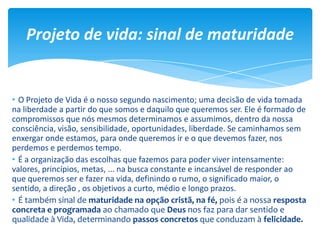 • O Projeto de Vida é o nosso segundo nascimento; uma decisão de vida tomada
na liberdade a partir do que somos e daquilo que queremos ser. Ele é formado de
compromissos que nós mesmos determinamos e assumimos, dentro da nossa
consciência, visão, sensibilidade, oportunidades, liberdade. Se caminhamos sem
enxergar onde estamos, para onde queremos ir e o que devemos fazer, nos
perdemos e perdemos tempo.
• É a organização das escolhas que fazemos para poder viver intensamente:
valores, princípios, metas, ... na busca constante e incansável de responder ao
que queremos ser e fazer na vida, definindo o rumo, o significado maior, o
sentido, a direção , os objetivos a curto, médio e longo prazos.
• É também sinal de maturidade na opção cristã, na fé, pois é a nossa resposta
concreta e programada ao chamado que Deus nos faz para dar sentido e
qualidade à Vida, determinando passos concretos que conduzam à felicidade.
Projeto de vida: sinal de maturidade
 