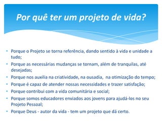• Porque o Projeto se torna referência, dando sentido à vida e unidade a
tudo;
• Porque as necessárias mudanças se tornam, além de tranquilas, até
desejadas;
• Porque nos auxilia na criatividade, na ousadia, na otimização do tempo;
• Porque é capaz de atender nossas necessidades e trazer satisfação;
• Porque contribui com a vida comunitária e social;
• Porque somos educadores enviados aos jovens para ajudá-los no seu
Projeto Pessoal;
• Porque Deus - autor da vida - tem um projeto que dá certo.
Por quê ter um projeto de vida?
 