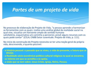No processo de elaboração do Projeto de Vida, “a pessoa aprende a harmonizar
as ferramentas com as quais: realiza uma análise global da realidade social na
qual vive, visualiza um horizonte amplo de sentido humano
satisfatório, esquematiza um caminho a percorrer, prevê alguns recursos com os
quais pode contar” (CELA; CNBB Setor Juventude. Projeto de Vida, p. 111).
No início da construção do Projeto necessita-se ter uma noção geral da própria
vida, descrevendo, o quanto possível:
- a História pessoal: o passado que se viveu, o vida do presente, o futuro que se
deseja;
- a Realidade sócio-econômico-político-cultural-religiosa na qual se encontra;
- os Valores em que se acredita e se apóia;
- a visão que se tem sobre: Jesus Cristo, Igreja, Reino, Pessoa.
Partes de um projeto de vida
 