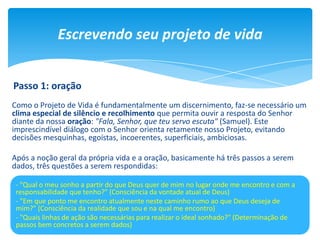 Como o Projeto de Vida é fundamentalmente um discernimento, faz-se necessário um
clima especial de silêncio e recolhimento que permita ouvir a resposta do Senhor
diante da nossa oração: "Fala, Senhor, que teu servo escuta" (Samuel). Este
imprescindível diálogo com o Senhor orienta retamente nosso Projeto, evitando
decisões mesquinhas, egoístas, incoerentes, superficiais, ambiciosas.
Após a noção geral da própria vida e a oração, basicamente há três passos a serem
dados, três questões a serem respondidas:
Escrevendo seu projeto de vida
- "Qual o meu sonho a partir do que Deus quer de mim no lugar onde me encontro e com a
responsabilidade que tenho?" (Consciência da vontade atual de Deus)
- "Em que ponto me encontro atualmente neste caminho rumo ao que Deus deseja de
mim?" (Consciência da realidade que sou e na qual me encontro)
- "Quais linhas de ação são necessárias para realizar o ideal sonhado?" (Determinação de
passos bem concretos a serem dados)
Passo 1: oração
 