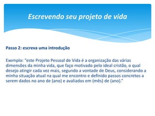 Escrevendo seu projeto de vida
Passo 2: escreva uma introdução
Exemplo: “este Projeto Pessoal de Vida é a organização das várias
dimensões da minha vida, que faço motivado pelo ideal cristão, o qual
desejo atingir cada vez mais, segundo a vontade de Deus, considerando a
minha situação atual na qual me encontro e definido passos concretos a
serem dados no ano de (ano) e avaliados em (mês) de (ano).”
 