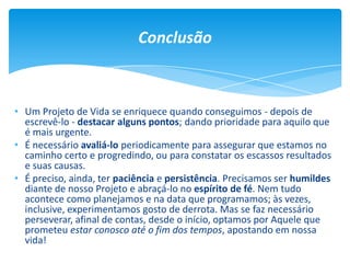 • Um Projeto de Vida se enriquece quando conseguimos - depois de
escrevê-lo - destacar alguns pontos; dando prioridade para aquilo que
é mais urgente.
• É necessário avaliá-lo periodicamente para assegurar que estamos no
caminho certo e progredindo, ou para constatar os escassos resultados
e suas causas.
• É preciso, ainda, ter paciência e persistência. Precisamos ser humildes
diante de nosso Projeto e abraçá-lo no espírito de fé. Nem tudo
acontece como planejamos e na data que programamos; às vezes,
inclusive, experimentamos gosto de derrota. Mas se faz necessário
perseverar, afinal de contas, desde o início, optamos por Aquele que
prometeu estar conosco até o fim dos tempos, apostando em nossa
vida!
Conclusão
 