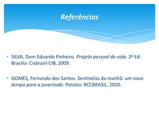 Referências
• SILVA, Dom Eduardo Pinheiro. Projeto pessoal de vida. 2ª Ed.
Brasília: Cisbrasil-CIB, 2009.
• GOMES, Fernando dos Santos. Sentinelas da manhã: um novo
tempo para a juventude. Pelotas: RCCBRASIL, 2010.
 