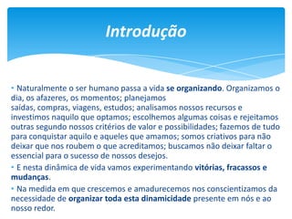 Introdução
• Naturalmente o ser humano passa a vida se organizando. Organizamos o
dia, os afazeres, os momentos; planejamos
saídas, compras, viagens, estudos; analisamos nossos recursos e
investimos naquilo que optamos; escolhemos algumas coisas e rejeitamos
outras segundo nossos critérios de valor e possibilidades; fazemos de tudo
para conquistar aquilo e aqueles que amamos; somos criativos para não
deixar que nos roubem o que acreditamos; buscamos não deixar faltar o
essencial para o sucesso de nossos desejos.
• E nesta dinâmica de vida vamos experimentando vitórias, fracassos e
mudanças.
• Na medida em que crescemos e amadurecemos nos conscientizamos da
necessidade de organizar toda esta dinamicidade presente em nós e ao
nosso redor.
 