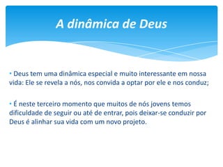 • Deus tem uma dinâmica especial e muito interessante em nossa
vida: Ele se revela a nós, nos convida a optar por ele e nos conduz;
• É neste terceiro momento que muitos de nós jovens temos
dificuldade de seguir ou até de entrar, pois deixar-se conduzir por
Deus é alinhar sua vida com um novo projeto.
A dinâmica de Deus
 