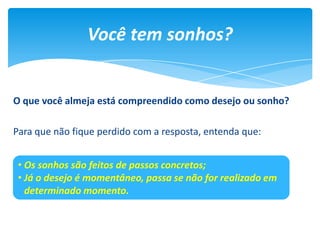 O que você almeja está compreendido como desejo ou sonho?
Para que não fique perdido com a resposta, entenda que:
Você tem sonhos?
• Os sonhos são feitos de passos concretos;
• Já o desejo é momentâneo, passa se não for realizado em
determinado momento.
 