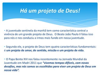 • A juventude sentinela da manhã tem como característica central a
vivência de um grande projeto de Deus. O Beato João Paulo II falou isso
para nós e nos conduziu a irmos mais fundo em nossa juventude.
• Segundo ele, o projeto de Deus tem quatro características fundamentais:
é um projeto de amor, de sentido, missão e um projeto de vida.
• O Papa Bento XVI nos falou recentemente na Jornada Mundial da
Juventude em Madri 2011 que “vivemos tempos difíceis, com novos
desafios, mas nós somos os escolhidos para viver um projeto de Deus em
nossa vida”.
Há um projeto de Deus!
 