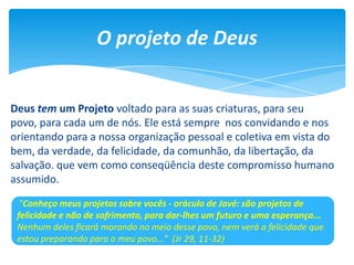 O projeto de Deus
Deus tem um Projeto voltado para as suas criaturas, para seu
povo, para cada um de nós. Ele está sempre nos convidando e nos
orientando para a nossa organização pessoal e coletiva em vista do
bem, da verdade, da felicidade, da comunhão, da libertação, da
salvação. que vem como conseqüência deste compromisso humano
assumido.
"Conheço meus projetos sobre vocês - oráculo de Javé: são projetos de
felicidade e não de sofrimento, para dar-lhes um futuro e uma esperança...
Nenhum deles ficará morando no meio desse povo, nem verá a felicidade que
estou preparando para o meu povo...” (Jr 29, 11-32)
 