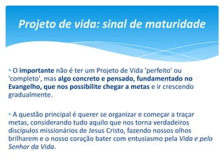 • O importante não é ter um Projeto de Vida 'perfeito' ou
'completo', mas algo concreto e pensado, fundamentado no
Evangelho, que nos possibilite chegar a metas e ir crescendo
gradualmente.
• A questão principal é querer se organizar e começar a traçar
metas, considerando tudo aquilo que nos torna verdadeiros
discípulos missionários de Jesus Cristo, fazendo nossos olhos
brilharem e o nosso coração bater com entusiasmo pela Vida e pelo
Senhor da Vida.
Projeto de vida: sinal de maturidade
 