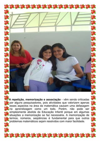ü A repetição, memorização e associação - vêm sendo criticadas
  por alguns pesquisadores, pois atividades que valorizem apenas
  esses aspectos na área da matemática causam uma defasagem
  na aprendizagem como um todo. Porém, não pode ser
  simplesmente abolida da Educação Infantil porque em algumas
  situações a memorização se faz necessária. A memorização de
  termos, números, seqüências é fundamental para que outros
  problemas matemáticos sejam resolvidos com maior facilidade.
 