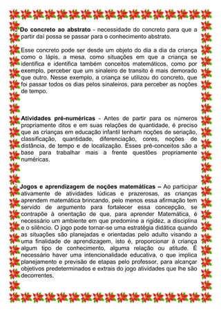 ü Do concreto ao abstrato - necessidade do concreto para que a
  partir daí possa se passar para o conhecimento abstrato.

  Esse concreto pode ser desde um objeto do dia a dia da criança
  como o lápis, a mesa, como situações em que a criança se
  identifica e identifica também conceitos matemáticos, como por
  exemplo, perceber que um sinaleiro de transito é mais demorado
  que outro. Nesse exemplo, a criança se utilizou do concreto, que
  foi passar todos os dias pelos sinaleiros, para perceber as noções
  de tempo.



ü Atividades pré-numéricas - Antes de partir para os números
  propriamente ditos e em suas relações de quantidade, é preciso
  que as crianças em educação infantil tenham noções de seriação,
  classificação, quantidade, diferenciação, cores, noções de
  distância, de tempo e de localização. Esses pré-conceitos são a
  base para trabalhar mais a frente questões propriamente
  numéricas.



ü Jogos e aprendizagem de noções matemáticas – Ao participar
  ativamente de atividades lúdicas e prazerosas, as crianças
  aprendem matemática brincando, pelo menos essa afirmação tem
  servido de argumento para fortalecer essa concepção, se
  contrapõe à orientação de que, para aprender Matemática, é
  necessário um ambiente em que predomine a rigidez, a disciplina
  e o silêncio. O jogo pode tornar-se uma estratégia didática quando
  as situações são planejadas e orientadas pelo adulto visando a
  uma finalidade de aprendizagem, isto é, proporcionar à criança
  algum tipo de conhecimento, alguma relação ou atitude. É
  necessário haver uma intencionalidade educativa, o que implica
  planejamento e previsão de etapas pelo professor, para alcançar
  objetivos predeterminados e extrais do jogo atividades que lhe são
  decorrentes.
 