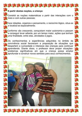 A partir destas noções, a criança:

ü Constrói as noções matemáticas a partir das interações com o
  meio e com outras pessoas;

ü Tece relações, organiza o pensamento, o raciocínio lógico, situa-se
  e localiza-se espacialmente;

ü Conforme vão crescendo, conquistam maior autonomia e passam
  a conseguir levar adiante, por um tempo maior, ações que tenham
  uma finalidade, entre elas, atividades e jogos.

  Os conhecimentos e experiências adquiridos no âmbito da
  convivência social favorecem a proposição de situações que
  despertem a curiosidade e interesse das crianças para continuar
  aprendendo. Diante disso, o professor deve propor situações-
  problemas significativas em que a criança possa ampliar
  aprofundar e construir novos sentidos para seus conhecimentos.
 