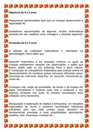 Objetivos de 0 a 3 anos


Proporcionar oportunidades para que as crianças desenvolvam a
capacidade de:


Estabelecer aproximações de algumas noções matemáticas
presente em seu cotidiano como contagem e relações espaciais.


Conteúdo de 0 a 3 anos


A seleção de conteúdos matemáticos          é   importante   na
aprendizagem. Deve saber que:


Aprender matemática é um processo contínuo no quais as
crianças estabelecem relações nas observações, e ações que
fazem, desde cedo no seu ambiente físico e sócio cultural.
A construção de competência matemática pela criança ocorre no
desenvolvimento de inúmeras outras naturezas diferentes como,
comunicar-se oralmente, desenhar, ler, escrever, movimentar-se,
cantar etc.


Contagem oral, noção de quantidade, de tempo e de espaço em
jogos, brincadeiras e músicas junto com o professor e nos
diversos contextos nos quais as crianças reconheçam essa
utilização como necessária.


Manipulação e exploração de objetos e brinquedos, em situações
organizadas de forma a existirem quantidades individuais
suficientes para que cada criança possa descobrir as
características principais e suas possibilidades associativas:
empilhar, rolar, transvasar, encaixar etc.
 