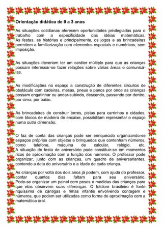 Orientação didática de 0 a 3 anos
As situações cotidianas oferecem oportunidades privilegiadas para o
trabalho   com     a   especificidade   das    idéias  matemáticas.
As festas, as histórias e principalmente, os jogos e as brincadeiras
permitem a familiarização com elementos espaciais e numéricos, sem
imposição.


As situações deveriam ter um caráter múltiplo para que as crianças
possam interessar-se fazer relações sobre várias áreas e comunicá-
las.


As modificações no espaço a construção de diferentes circuitos de
obstáculo com cadeiras, mesas, pneus e panos por onde as crianças
possam engatinhar ou andar-subindo, descendo, passando por dentro,
por cima, por baixo.


As brincadeiras de construir torres, pistas para carrinhos e cidades,
com blocos de madeira de encaixe, possibilitam representar o espaço
numa outra dimensão.


O faz de conta das crianças pode ser enriquecido organizando-se
espaços próprios com objetos e brinquedos que contenham números,
como      telefone,   máquina       de    calcular,    relógio, etc.
A situação de festa de aniversário pode constituir-se em momentos
ricos de aproximação com a função dos números. O professor pode
organizar, junto com as crianças, um quadro de aniversariantes,
contendo a data do aniversário e a idade de cada criança.

As crianças por volta dos dois anos já podem, com ajuda do professor,
contar    quantos      dias     faltam    para   seu     aniversário.
Pode-se organizar um painel com pesos e medidas das crianças para
que elas observem suas diferenças. O folclore brasileiro é fonte
riquíssima de cantigas e rimas infantis envolvendo contagem e
números, que podem ser utilizadas como forma de aproximação com a
matemática oral.
 