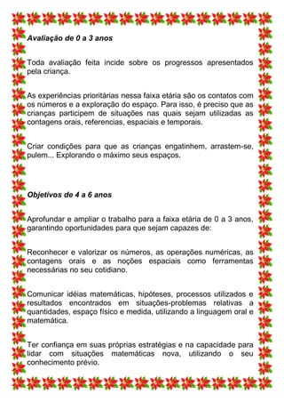 Avaliação de 0 a 3 anos


Toda avaliação feita incide sobre os progressos apresentados
pela criança.


As experiências prioritárias nessa faixa etária são os contatos com
os números e a exploração do espaço. Para isso, é preciso que as
crianças participem de situações nas quais sejam utilizadas as
contagens orais, referencias, espaciais e temporais.


Criar condições para que as crianças engatinhem, arrastem-se,
pulem... Explorando o máximo seus espaços.




Objetivos de 4 a 6 anos


Aprofundar e ampliar o trabalho para a faixa etária de 0 a 3 anos,
garantindo oportunidades para que sejam capazes de:


Reconhecer e valorizar os números, as operações numéricas, as
contagens orais e as noções espaciais como ferramentas
necessárias no seu cotidiano.


Comunicar idéias matemáticas, hipóteses, processos utilizados e
resultados encontrados em situações-problemas relativas a
quantidades, espaço físico e medida, utilizando a linguagem oral e
matemática.


Ter confiança em suas próprias estratégias e na capacidade para
lidar com situações matemáticas nova, utilizando o seu
conhecimento prévio.
 