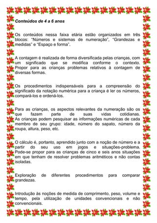 Conteúdos de 4 a 6 anos


Os conteúdos nessa faixa etária estão organizados em três
blocos: “Números e sistemas de numeração”, “Grandezas e
medidas” e “Espaço e forma”.


A contagem é realizada de forma diversificada pelas crianças, com
um significado que se modifica conforme o contexto.
Propor para as crianças problemas relativos à contagem de
diversas formas.


Os procedimentos indispensáveis para a compreensão do
significado da notação numérica para a criança é ler os números,
compará-los e ordená-los.


Para as crianças, os aspectos relevantes da numeração são os
que     fazem       parte  de     suas     vidas   cotidianas.
As crianças podem pesquisar as informações numéricas de cada
membro de seu grupo: idade, número do sapato, número da
roupa, altura, peso, etc.


O cálculo é, portanto, aprendido junto com a noção de número e a
partir do seu uso em jogos e situações-problema.
Pode-se propor para as crianças de cinco e seis anos situações
em que tenham de resolver problemas aritméticos e não contas
isoladas.


Exploração   de   diferentes   procedimentos    para   comparar
grandezas.


Introdução às noções de medida de comprimento, peso, volume e
tempo, pela utilização de unidades convencionais e não
convencionais.
 